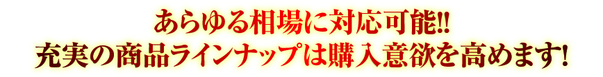 あらゆる相場に対応可能!!　充実の商品ラインナップは購入意欲を高めます!